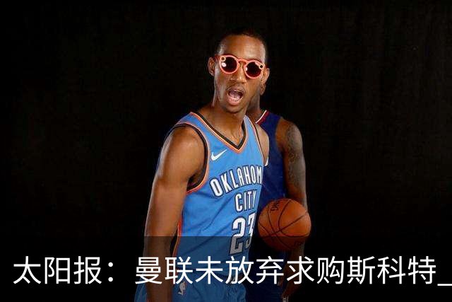 太阳报：曼联未放弃求购斯科特 伯恩茅斯要价极高且市场行情看涨